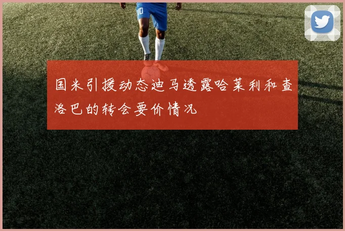 国米引援动态迪马透露哈莱利和查洛巴的转会要价情况