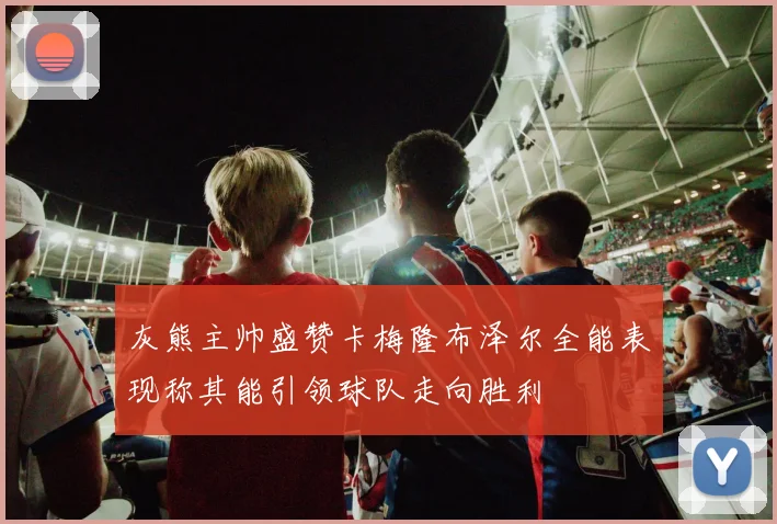 灰熊主帅盛赞卡梅隆布泽尔全能表现称其能引领球队走向胜利
