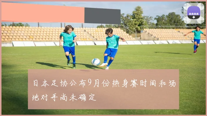 日本足协公布9月份热身赛时间和场地对手尚未确定