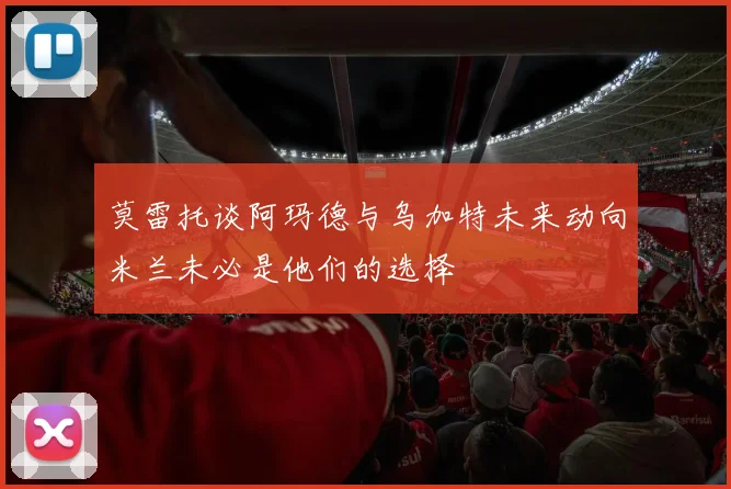 莫雷托谈阿玛德与乌加特未来动向米兰未必是他们的选择