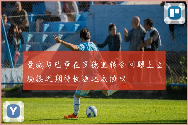曼城与巴萨在罗德里转会问题上立场接近期待快速达成协议