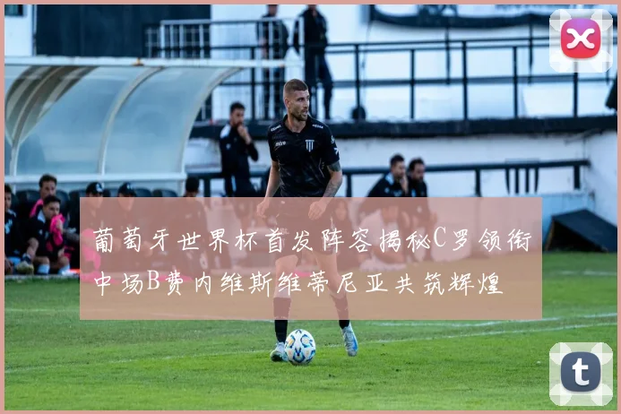 葡萄牙世界杯首发阵容揭秘C罗领衔中场B费内维斯维蒂尼亚共筑辉煌
