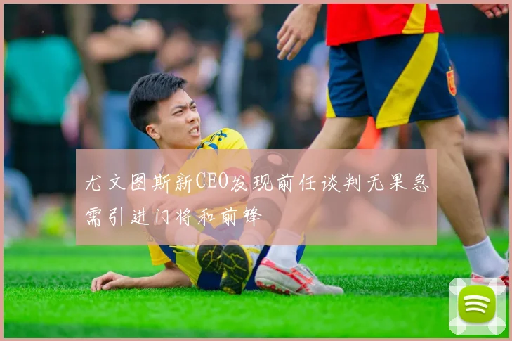尤文图斯新CEO发现前任谈判无果急需引进门将和前锋