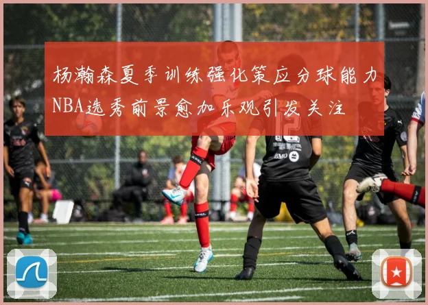 杨瀚森夏季训练强化策应分球能力NBA选秀前景愈加乐观引发关注