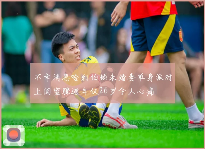不幸消息哈利伯顿未婚妻单身派对上闺蜜骤逝年仅26岁令人心痛