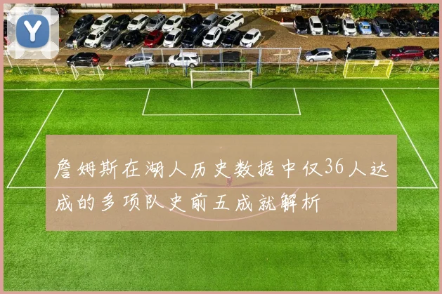 詹姆斯在湖人历史数据中仅36人达成的多项队史前五成就解析