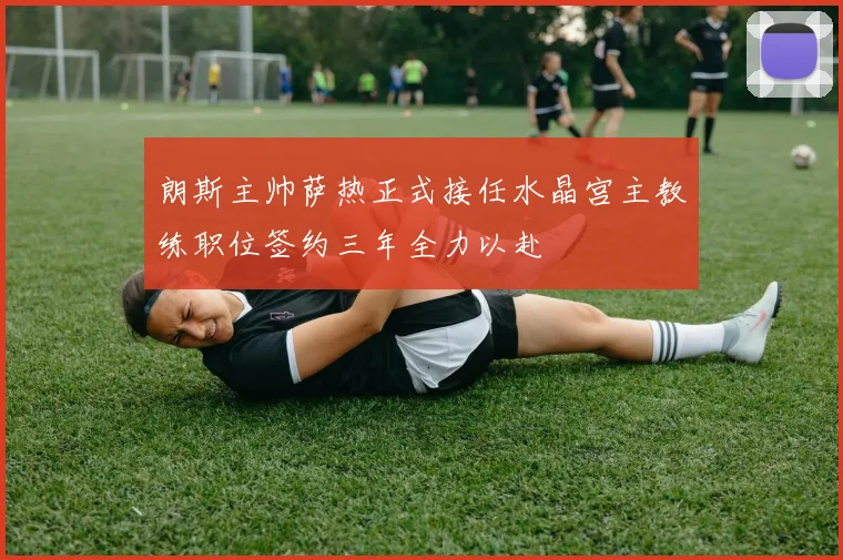 朗斯主帅萨热正式接任水晶宫主教练职位签约三年全力以赴