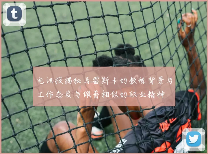 电讯报揭秘马雷斯卡的教练背景与工作态度与佩普相似的职业精神