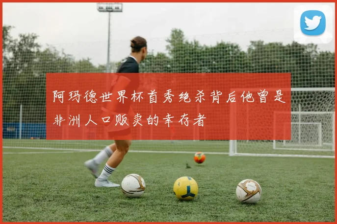 阿玛德世界杯首秀绝杀背后他曾是非洲人口贩卖的幸存者