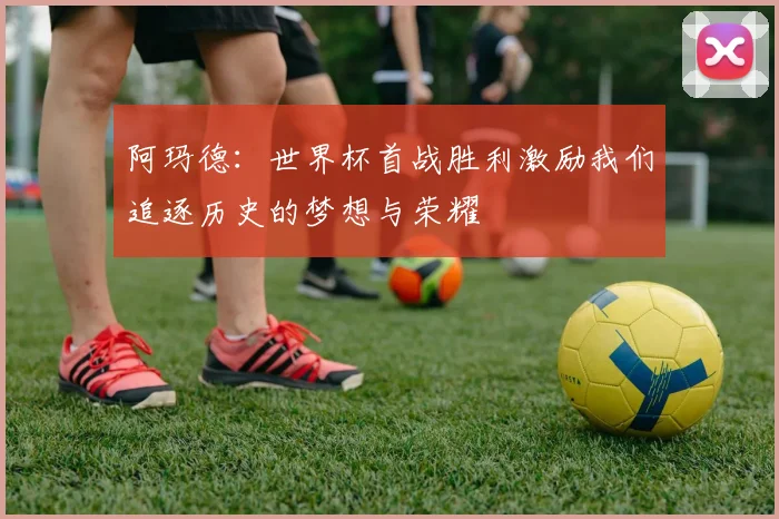 阿玛德：世界杯首战胜利激励我们追逐历史的梦想与荣耀