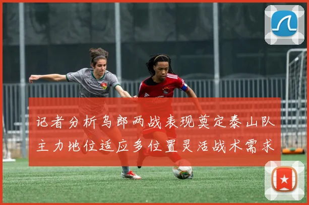 记者分析乌郎两战表现奠定泰山队主力地位适应多位置灵活战术需求