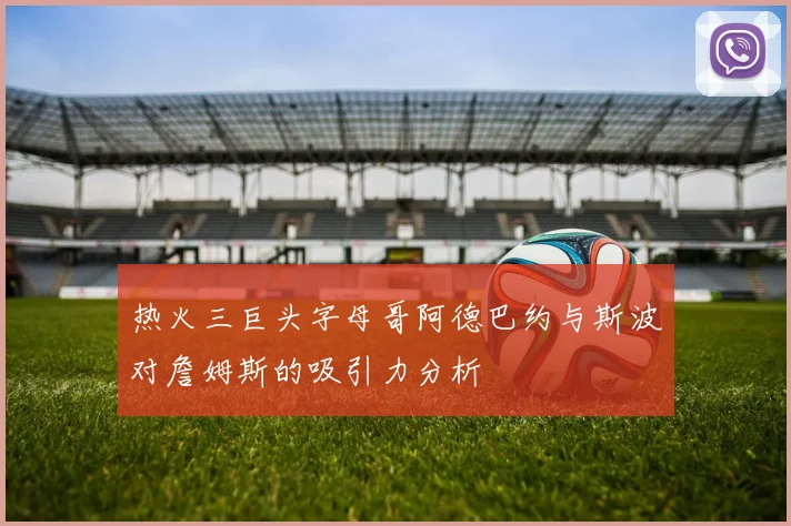 热火三巨头字母哥阿德巴约与斯波对詹姆斯的吸引力分析