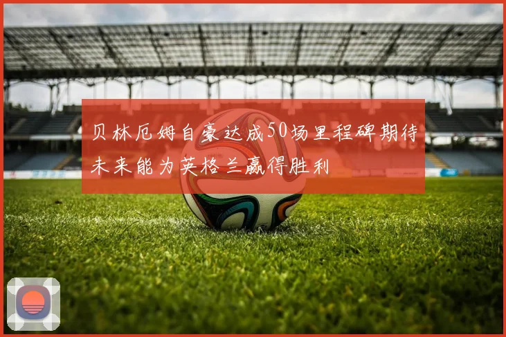 贝林厄姆自豪达成50场里程碑期待未来能为英格兰赢得胜利