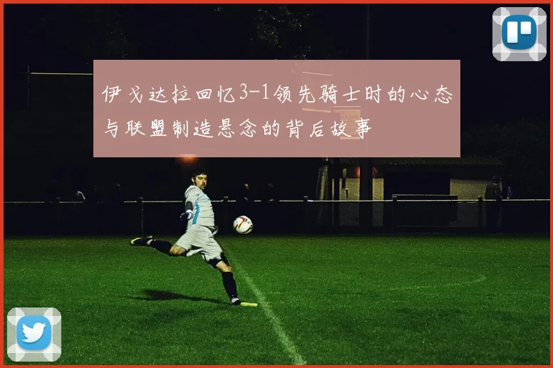 伊戈达拉回忆3-1领先骑士时的心态与联盟制造悬念的背后故事