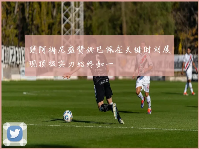 楚阿梅尼盛赞姆巴佩在关键时刻展现顶级实力始终如一