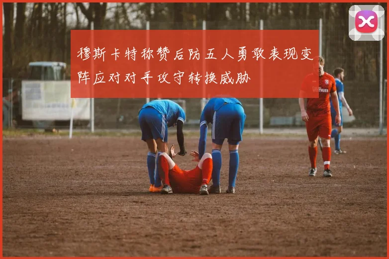 穆斯卡特称赞后防五人勇敢表现变阵应对对手攻守转换威胁
